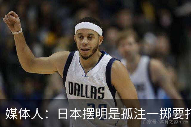 媒体人：日本摆明是孤注一掷要打投抢战术 中国男篮一定不要大意