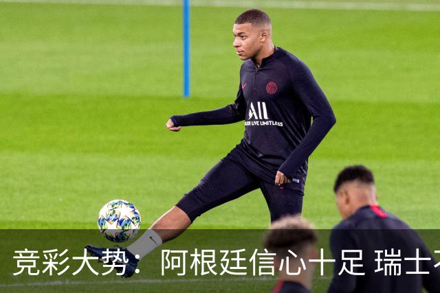 竞彩大势：阿根廷信心十足 瑞士不败可期
